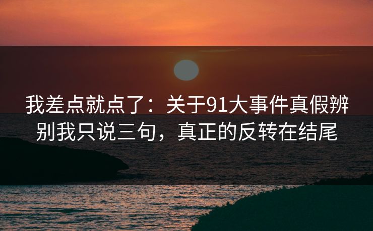 我差点就点了：关于91大事件真假辨别我只说三句，真正的反转在结尾