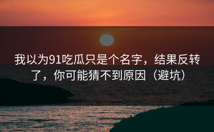 我以为91吃瓜只是个名字，结果反转了，你可能猜不到原因（避坑）