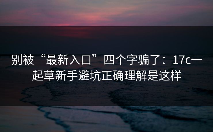 别被“最新入口”四个字骗了：17c一起草新手避坑正确理解是这样