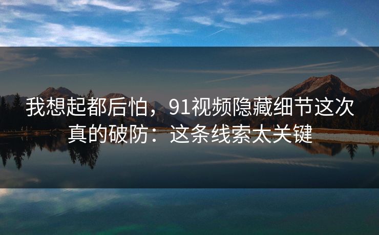 我想起都后怕，91视频隐藏细节这次真的破防：这条线索太关键