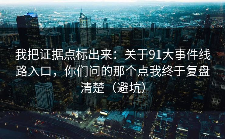 我把证据点标出来：关于91大事件线路入口，你们问的那个点我终于复盘清楚（避坑）