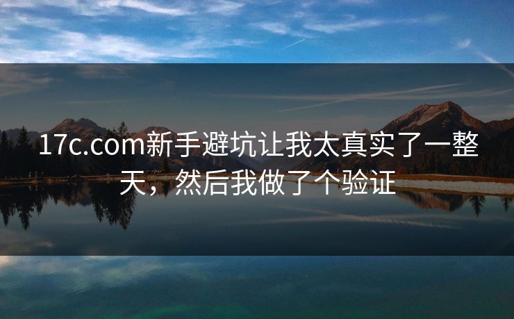 17c.com新手避坑让我太真实了一整天，然后我做了个验证