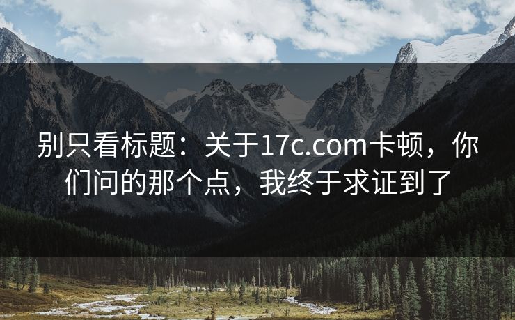 别只看标题：关于17c.com卡顿，你们问的那个点，我终于求证到了