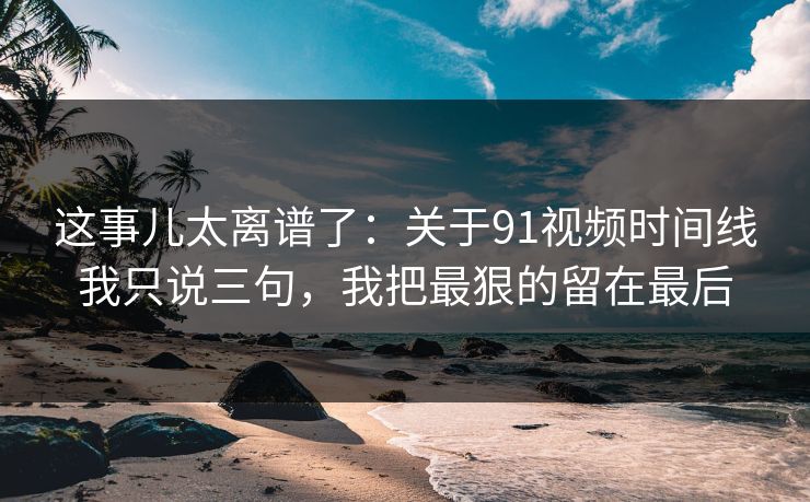 这事儿太离谱了：关于91视频时间线我只说三句，我把最狠的留在最后