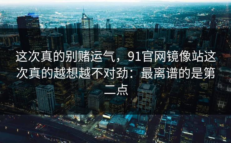 这次真的别赌运气，91官网镜像站这次真的越想越不对劲：最离谱的是第二点