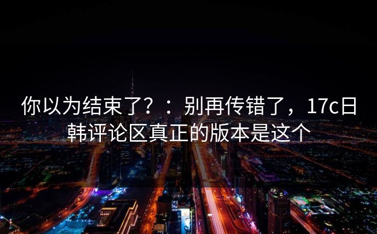 你以为结束了?:别再传错了,17c日韩评论区真正的版本是这个 你以为结束了?:别再传错了,17c日韩评论区真正的版本是这个