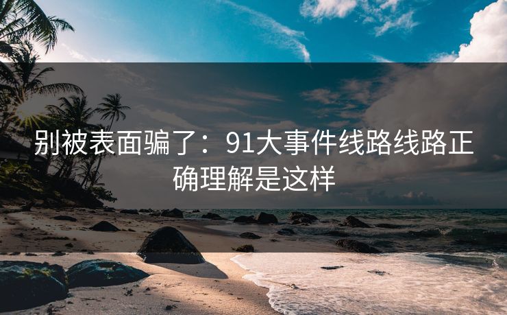 别被表面骗了：91大事件线路线路正确理解是这样