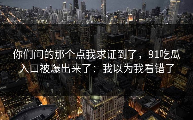 你们问的那个点我求证到了,91吃瓜入口被爆出来了:我以为我看错了 你们问的那个点我求证到了,91吃瓜入口被爆出来了:我以为我看错了