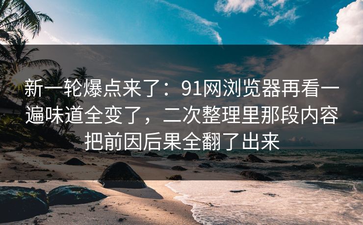新一轮爆点来了：91网浏览器再看一遍味道全变了，二次整理里那段内容把前因后果全翻了出来