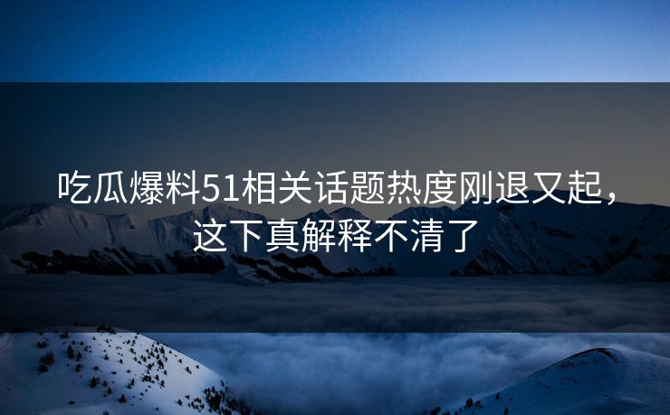 吃瓜爆料51相关话题热度刚退又起，这下真解释不清了