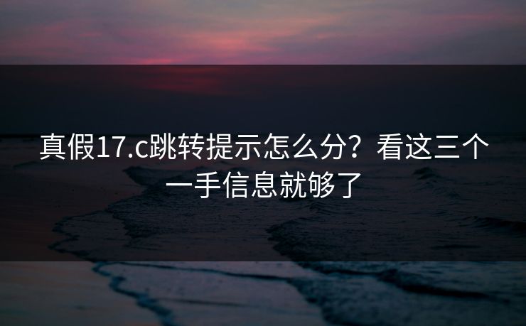真假17.c跳转提示怎么分？看这三个一手信息就够了