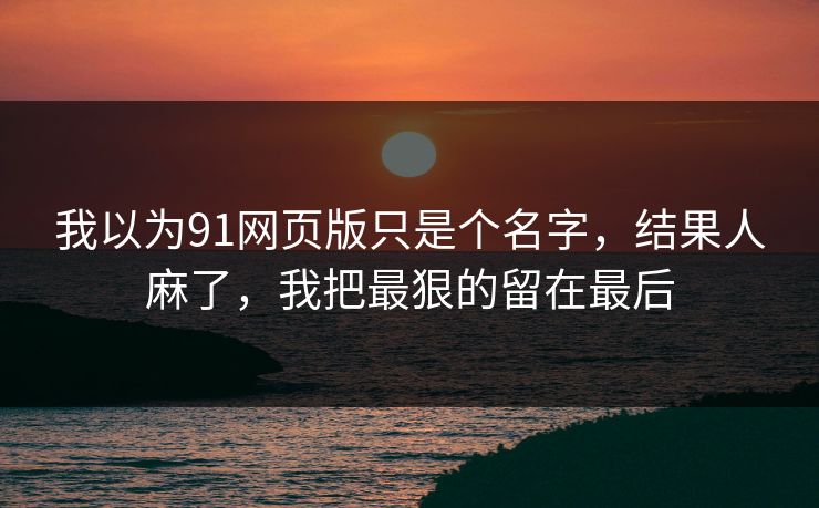 我以为91网页版只是个名字，结果人麻了，我把最狠的留在最后