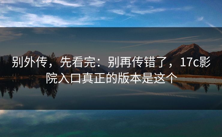 别外传，先看完：别再传错了，17c影院入口真正的版本是这个