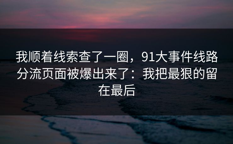 我顺着线索查了一圈，91大事件线路分流页面被爆出来了：我把最狠的留在最后