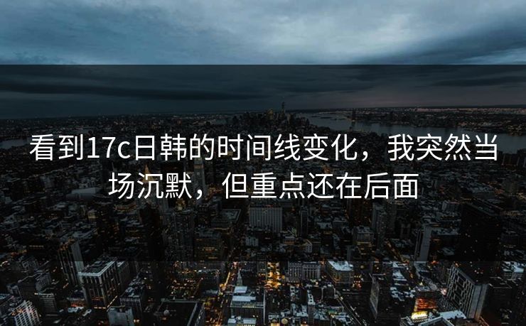 看到17c日韩的时间线变化，我突然当场沉默，但重点还在后面