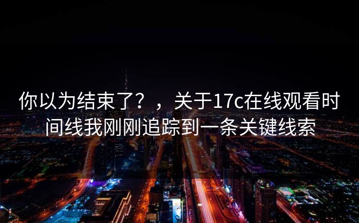 你以为结束了？，关于17c在线观看时间线我刚刚追踪到一条关键线索