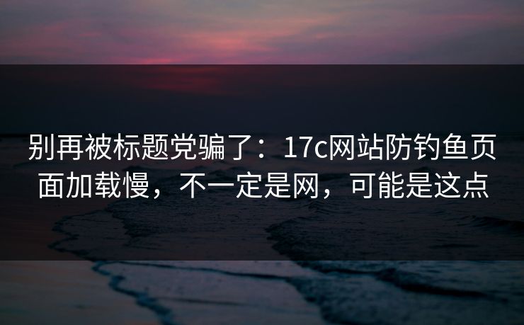 别再被标题党骗了：17c网站防钓鱼页面加载慢，不一定是网，可能是这点