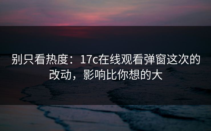 别只看热度：17c在线观看弹窗这次的改动，影响比你想的大