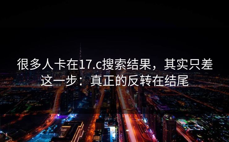 很多人卡在17.c搜索结果，其实只差这一步：真正的反转在结尾