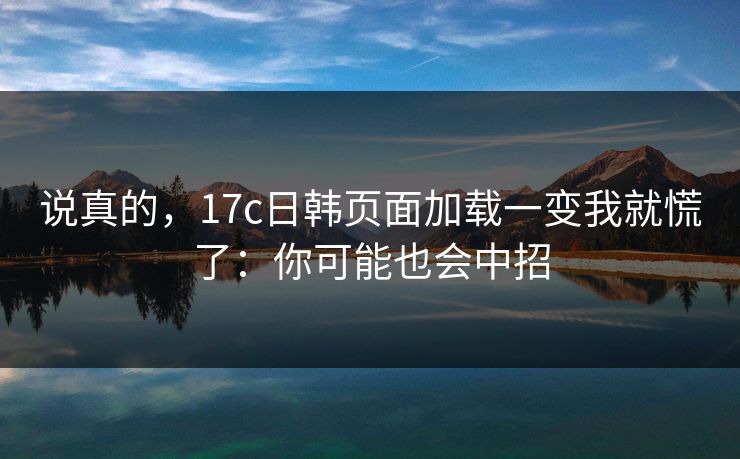 说真的，17c日韩页面加载一变我就慌了：你可能也会中招