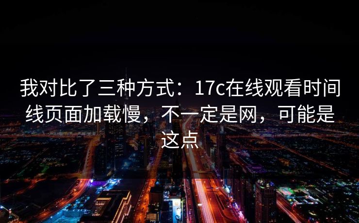 我对比了三种方式：17c在线观看时间线页面加载慢，不一定是网，可能是这点