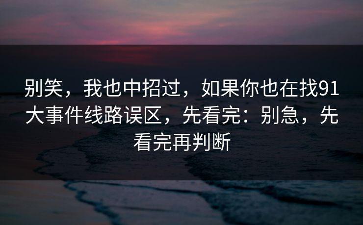 别笑，我也中招过，如果你也在找91大事件线路误区，先看完：别急，先看完再判断