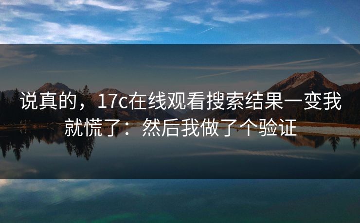 说真的，17c在线观看搜索结果一变我就慌了：然后我做了个验证