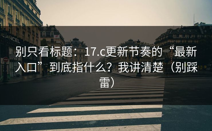 别只看标题：17.c更新节奏的“最新入口”到底指什么？我讲清楚（别踩雷）
