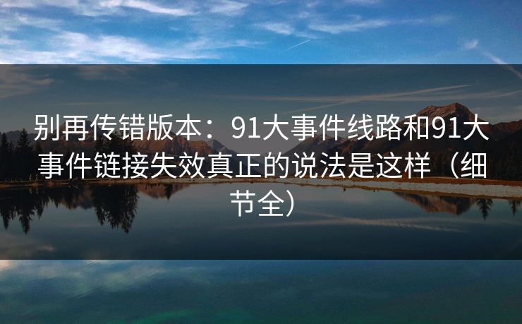 别再传错版本：91大事件线路和91大事件链接失效真正的说法是这样（细节全）