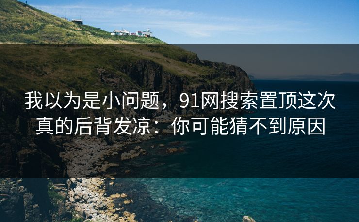 我以为是小问题，91网搜索置顶这次真的后背发凉：你可能猜不到原因