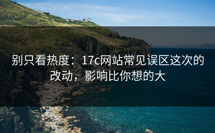 别只看热度：17c网站常见误区这次的改动，影响比你想的大