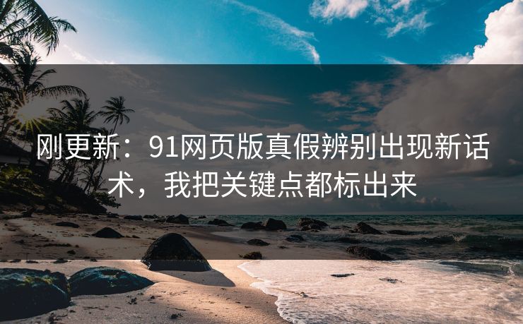 刚更新：91网页版真假辨别出现新话术，我把关键点都标出来