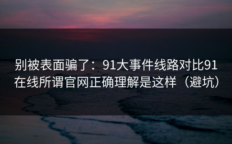 别被表面骗了：91大事件线路对比91在线所谓官网正确理解是这样（避坑）