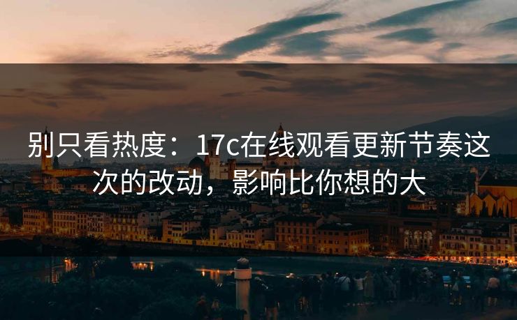 别只看热度：17c在线观看更新节奏这次的改动，影响比你想的大