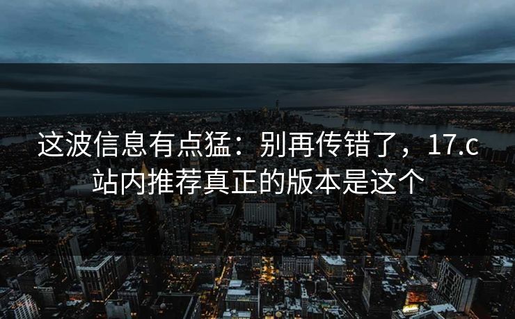 这波信息有点猛：别再传错了，17.c站内推荐真正的版本是这个