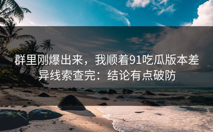 群里刚爆出来，我顺着91吃瓜版本差异线索查完：结论有点破防