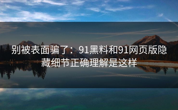 别被表面骗了：91黑料和91网页版隐藏细节正确理解是这样
