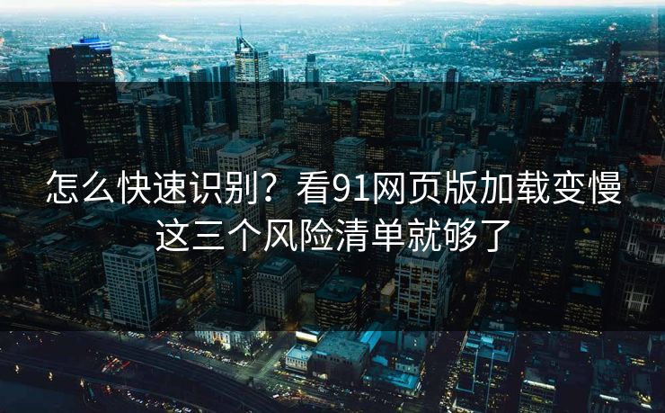 怎么快速识别?看91网页版加载变慢这三个风险清单就够了 怎么快速识别?看91网页版加载变慢这三个风险清单就够了