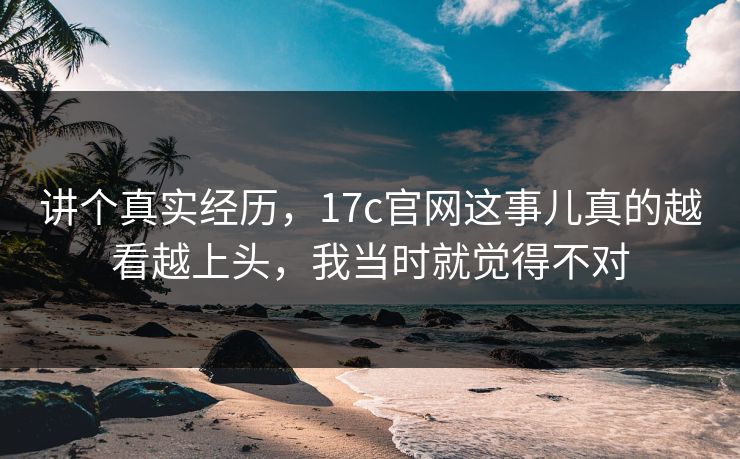 讲个真实经历，17c官网这事儿真的越看越上头，我当时就觉得不对