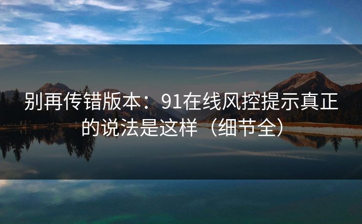 别再传错版本：91在线风控提示真正的说法是这样（细节全）