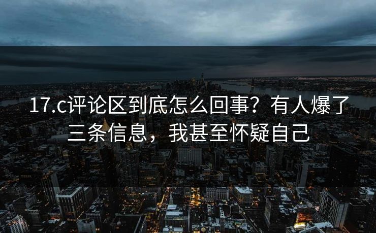 17.c评论区到底怎么回事？有人爆了三条信息，我甚至怀疑自己