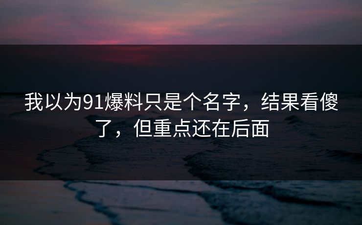 我以为91爆料只是个名字,结果看傻了,但重点还在后面 我以为91爆料只是个名字,结果看傻了,但重点还在后面