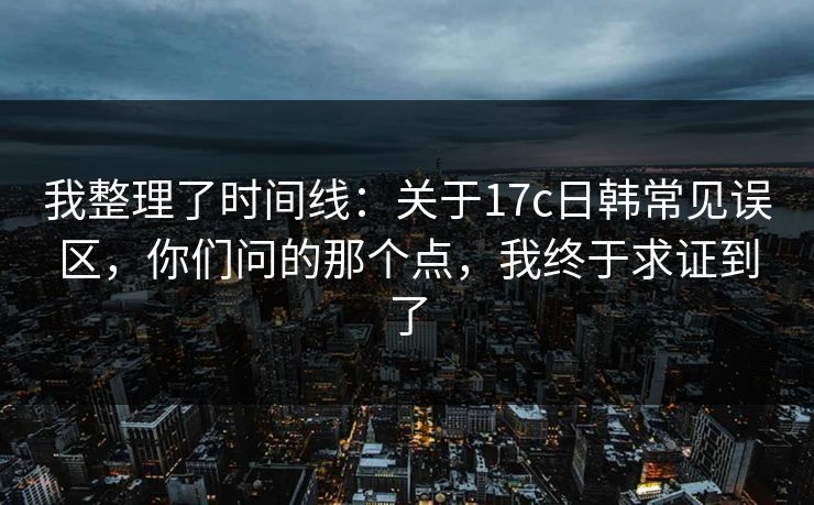 我整理了时间线：关于17c日韩常见误区，你们问的那个点，我终于求证到了