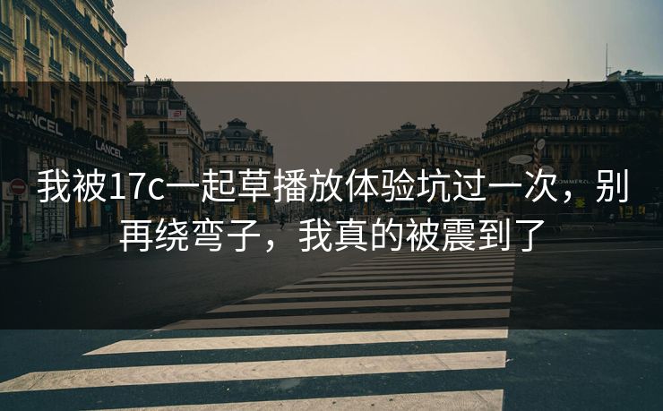 我被17c一起草播放体验坑过一次，别再绕弯子，我真的被震到了