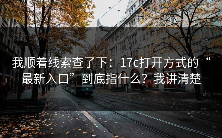 我顺着线索查了下：17c打开方式的“最新入口”到底指什么？我讲清楚