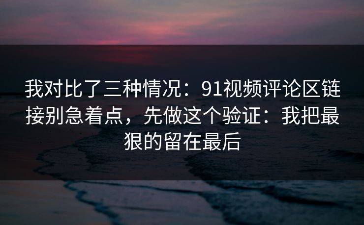 我对比了三种情况：91视频评论区链接别急着点，先做这个验证：我把最狠的留在最后