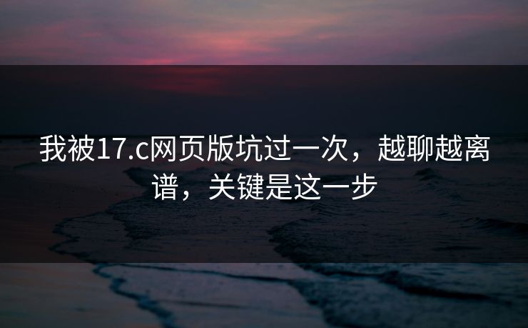 我被17.c网页版坑过一次，越聊越离谱，关键是这一步