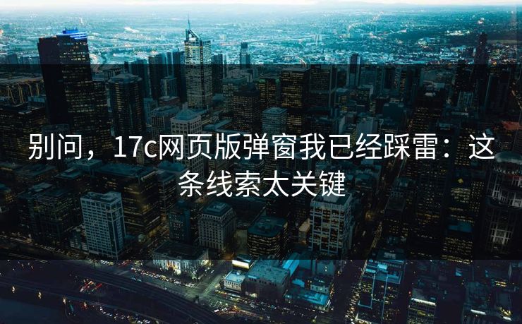 别问，17c网页版弹窗我已经踩雷：这条线索太关键