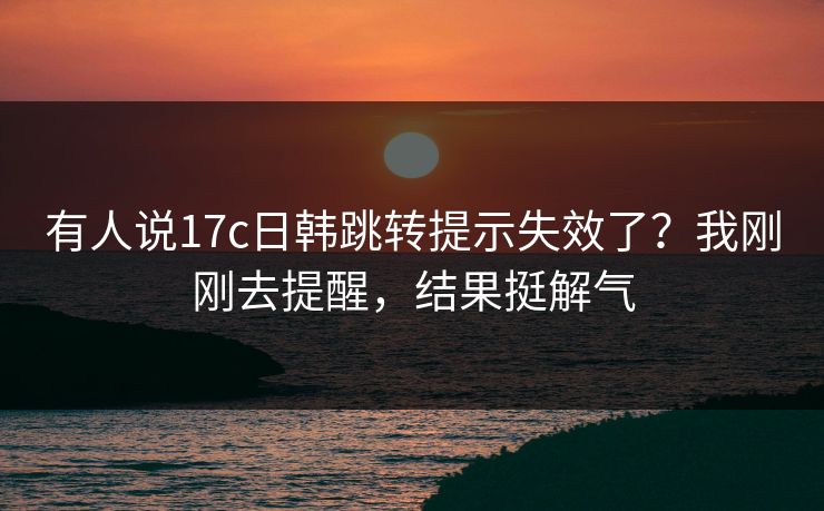 有人说17c日韩跳转提示失效了?我刚刚去提醒,结果挺解气 有人说17c日韩跳转提示失效了?我刚刚去提醒,结果挺解气