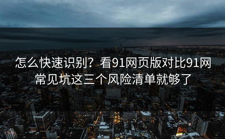 怎么快速识别?看91网页版对比91网常见坑这三个风险清单就够了 怎么快速识别?看91网页版对比91网常见坑这三个风险清单就够了